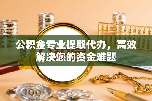 张掖公积金专业提取代办，高效解决您的资金难题