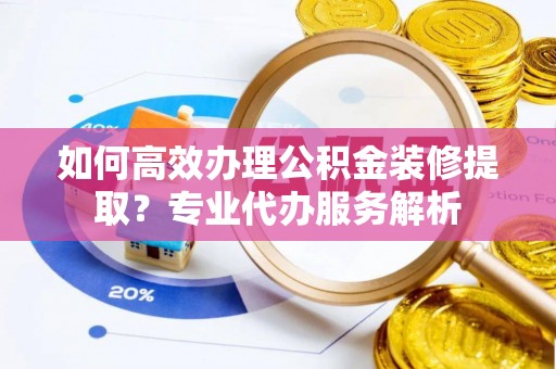 张掖如何高效办理公积金装修提取？专业代办服务解析