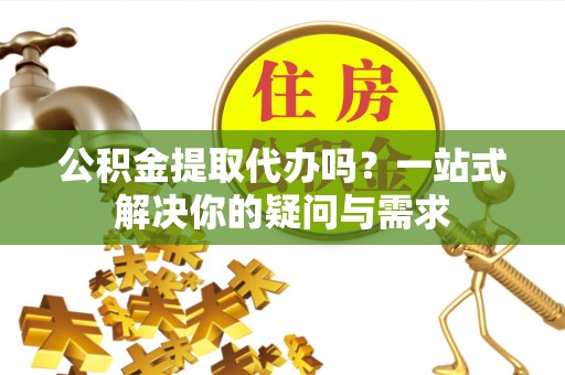 张掖公积金提取代办吗？一站式解决你的疑问与需求
