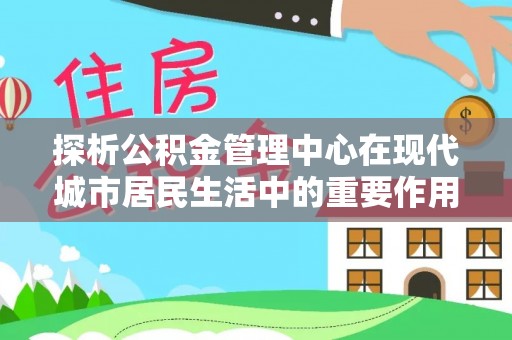 张掖探析公积金管理中心在现代城市居民生活中的重要作用