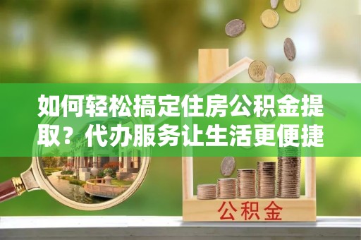 张掖如何轻松搞定住房公积金提取？代办服务让生活更便捷