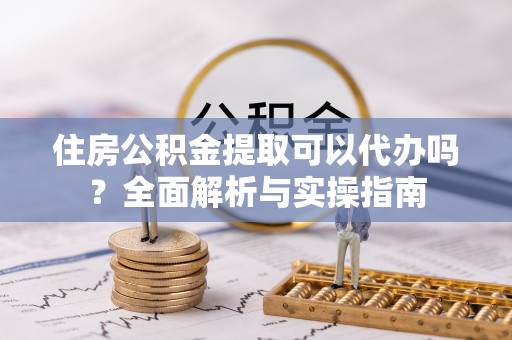 张掖住房公积金提取可以代办吗？全面解析与实操指南