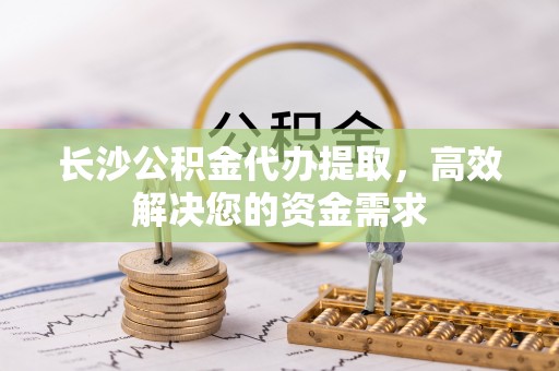 张掖长沙公积金代办提取，高效解决您的资金需求