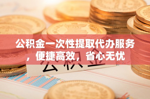 张掖公积金一次性提取代办服务，便捷高效，省心无忧
