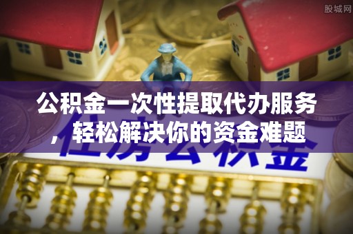 张掖公积金一次性提取代办服务，轻松解决你的资金难题